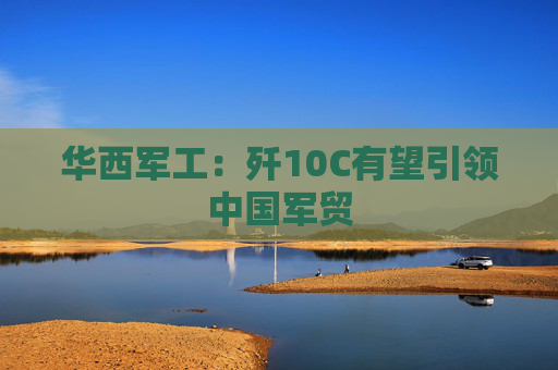 华西军工：歼10C有望引领中国军贸