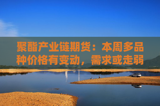 聚酯产业链期货：本周多品种价格有变动，需求或走弱