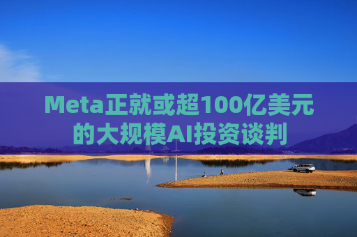 Meta正就或超100亿美元的大规模AI投资谈判