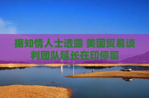 据知情人士透露 美国贸易谈判团队延长在印停留