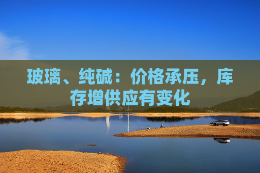 玻璃、纯碱：价格承压，库存增供应有变化