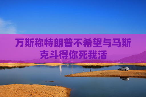 万斯称特朗普不希望与马斯克斗得你死我活