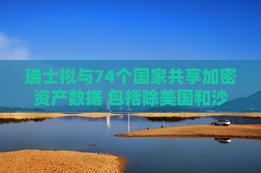 瑞士拟与74个国家共享加密资产数据 包括除美国和沙特外大多数G20国家