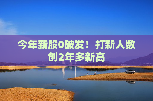 今年新股0破发！打新人数创2年多新高