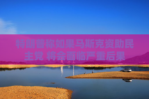 特朗普称如果马斯克资助民主党 将会面临严重后果