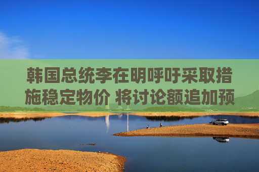 韩国总统李在明呼吁采取措施稳定物价 将讨论额追加预算