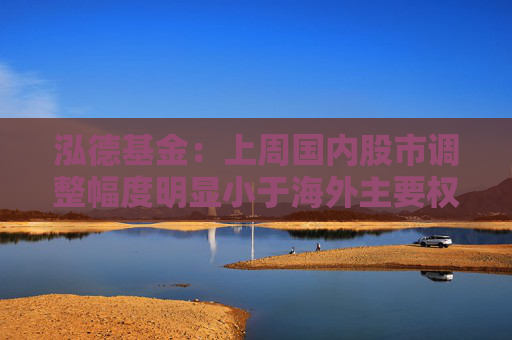 泓德基金：上周国内股市调整幅度明显小于海外主要权益指数