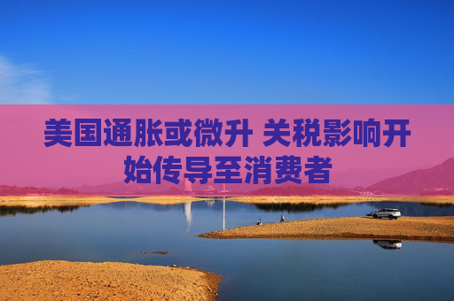 美国通胀或微升 关税影响开始传导至消费者