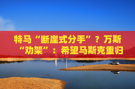 特马“断崖式分手”？万斯“劝架”：希望马斯克重归特朗普阵营！